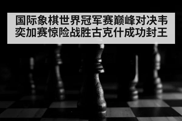 国际象棋世界冠军赛巅峰对决韦奕加赛惊险战胜古克什成功封王