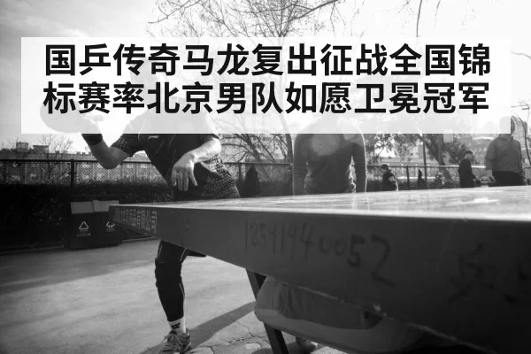 国乒传奇马龙复出征战全国锦标赛率北京男队如愿卫冕冠军