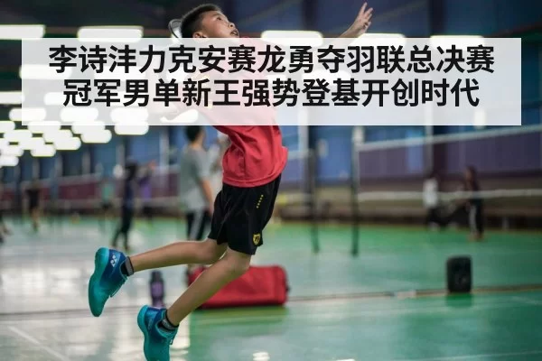李诗沣力克安赛龙勇夺羽联总决赛冠军男单新王强势登基开创时代